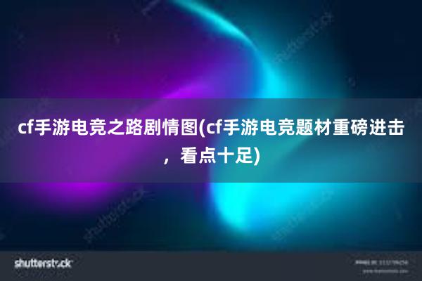 cf手游电竞之路剧情图(cf手游电竞题材重磅进击，看点十足)