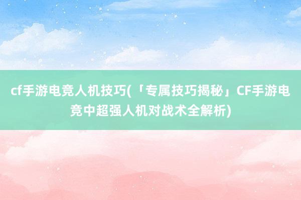 cf手游电竞人机技巧(「专属技巧揭秘」CF手游电竞中超强人机对战术全解析)