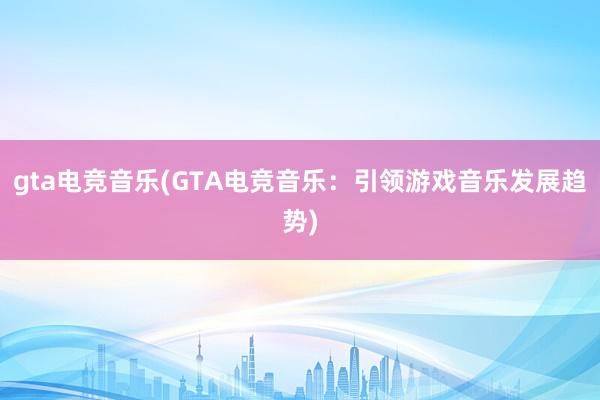 gta电竞音乐(GTA电竞音乐：引领游戏音乐发展趋势)