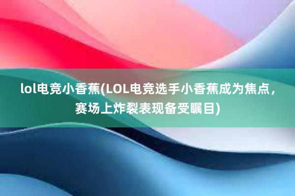 lol电竞小香蕉(LOL电竞选手小香蕉成为焦点，赛场上炸裂表现备受瞩目)