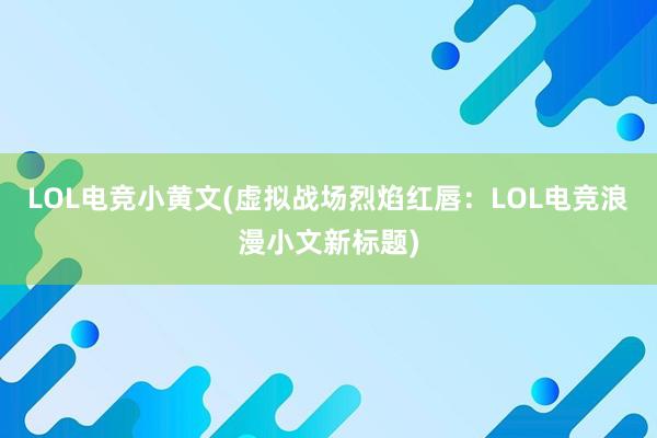 LOL电竞小黄文(虚拟战场烈焰红唇：LOL电竞浪漫小文新标题)