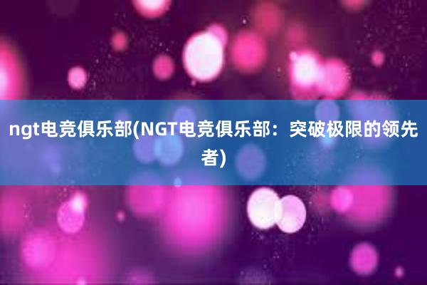 ngt电竞俱乐部(NGT电竞俱乐部：突破极限的领先者)