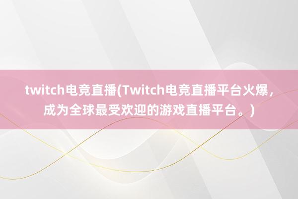 twitch电竞直播(Twitch电竞直播平台火爆，成为全球最受欢迎的游戏直播平台。)