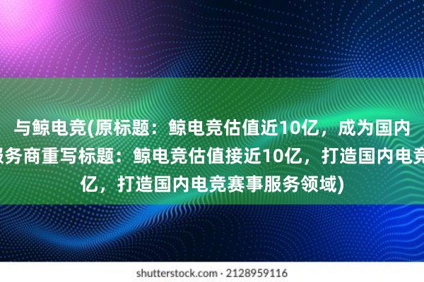 与鲸电竞(原标题：鲸电竞估值近10亿，成为国内电竞赛事赛制服务商重写标题：鲸电竞估值接近10亿，打造国内电竞赛事服务领域)