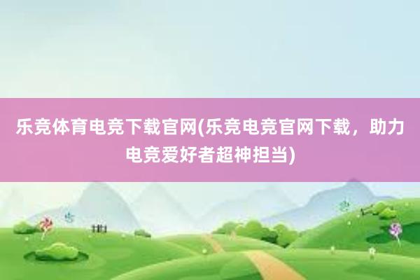 乐竞体育电竞下载官网(乐竞电竞官网下载，助力电竞爱好者超神担当)