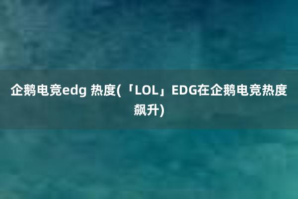 企鹅电竞edg 热度(「LOL」EDG在企鹅电竞热度飙升)