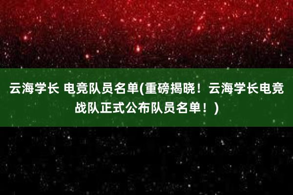 云海学长 电竞队员名单(重磅揭晓！云海学长电竞战队正式公布队员名单！)