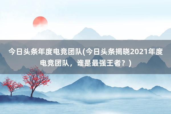 今日头条年度电竞团队(今日头条揭晓2021年度电竞团队，谁是最强王者？)