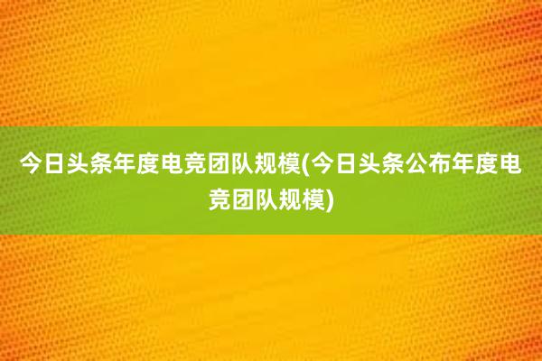 今日头条年度电竞团队规模(今日头条公布年度电竞团队规模)