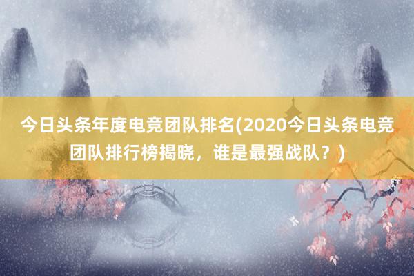 今日头条年度电竞团队排名(2020今日头条电竞团队排行榜揭晓，谁是最强战队？)