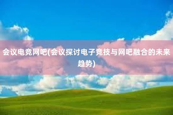 会议电竞网吧(会议探讨电子竞技与网吧融合的未来趋势)