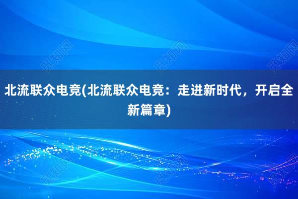 北流联众电竞(北流联众电竞：走进新时代，开启全新篇章)