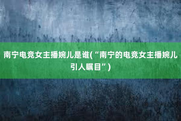 南宁电竞女主播婉儿是谁(“南宁的电竞女主播婉儿引人瞩目”)