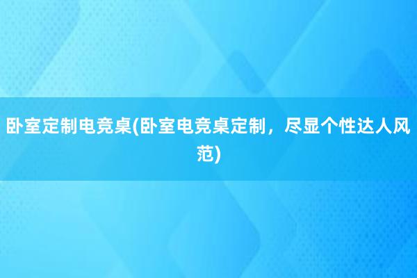 卧室定制电竞桌(卧室电竞桌定制，尽显个性达人风范)