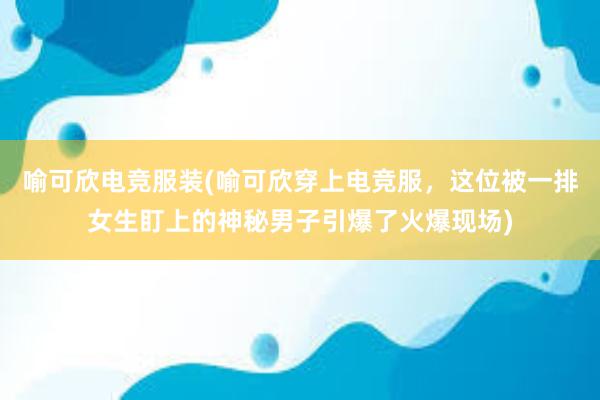 喻可欣电竞服装(喻可欣穿上电竞服，这位被一排女生盯上的神秘男子引爆了火爆现场)