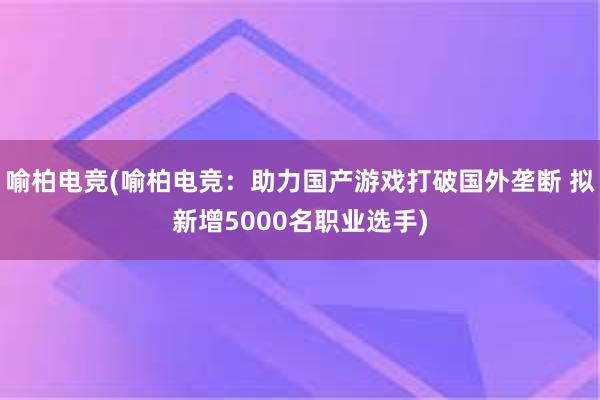 喻柏电竞(喻柏电竞：助力国产游戏打破国外垄断 拟新增5000名职业选手)