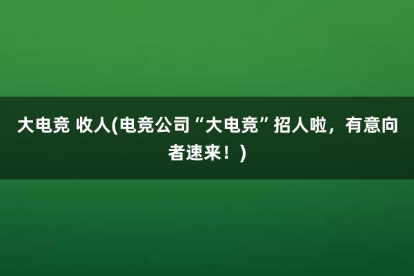 大电竞 收人(电竞公司“大电竞”招人啦，有意向者速来！)