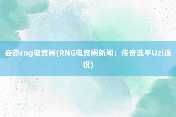 姿态rng电竞圈(RNG电竞圈新闻：传奇选手Uzi退役)