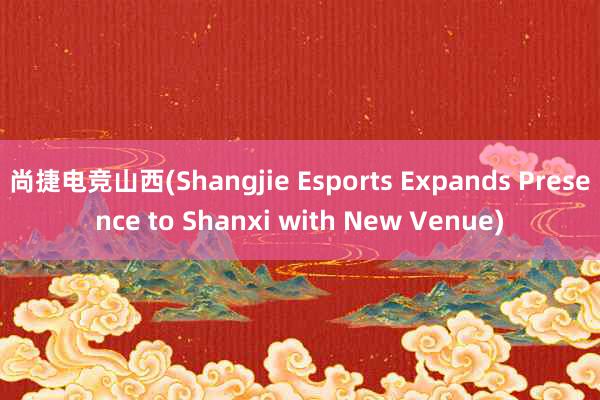 尚捷电竞山西(Shangjie Esports Expands Presence to Shanxi with New Venue)