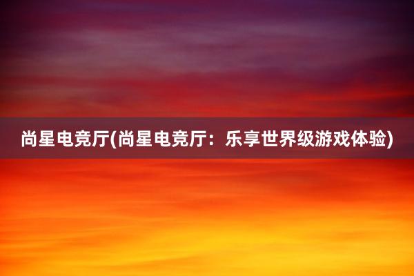 尚星电竞厅(尚星电竞厅：乐享世界级游戏体验)