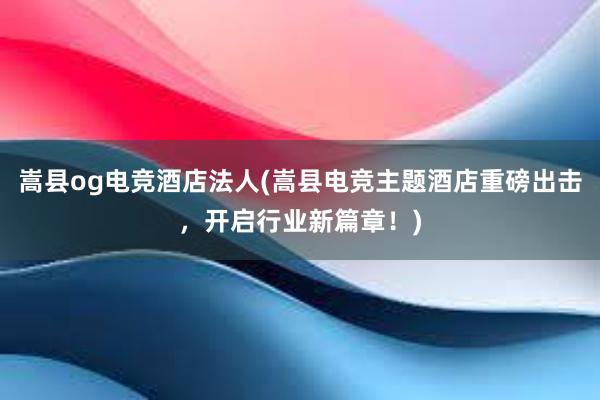 嵩县og电竞酒店法人(嵩县电竞主题酒店重磅出击，开启行业新篇章！)