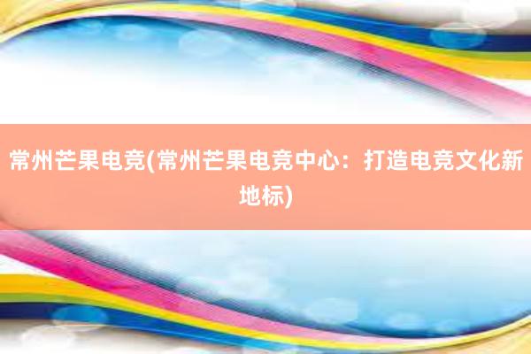 常州芒果电竞(常州芒果电竞中心：打造电竞文化新地标)