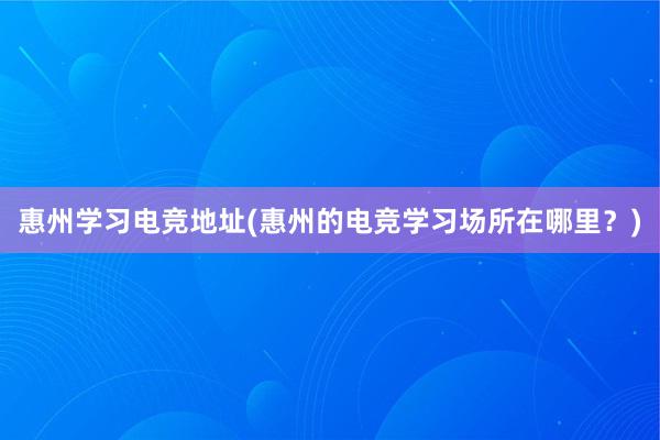 惠州学习电竞地址(惠州的电竞学习场所在哪里？)