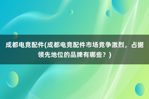 成都电竞配件(成都电竞配件市场竞争激烈，占据领先地位的品牌有哪些？)