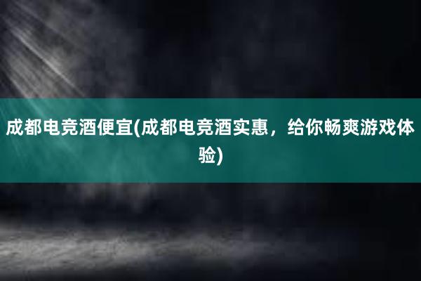 成都电竞酒便宜(成都电竞酒实惠，给你畅爽游戏体验)