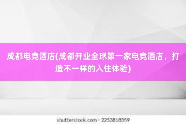 成都电竞酒店(成都开业全球第一家电竞酒店，打造不一样的入住体验)