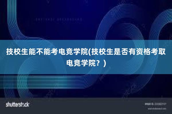 技校生能不能考电竞学院(技校生是否有资格考取电竞学院？)