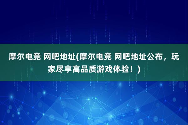 摩尔电竞 网吧地址(摩尔电竞 网吧地址公布，玩家尽享高品质游戏体验！)