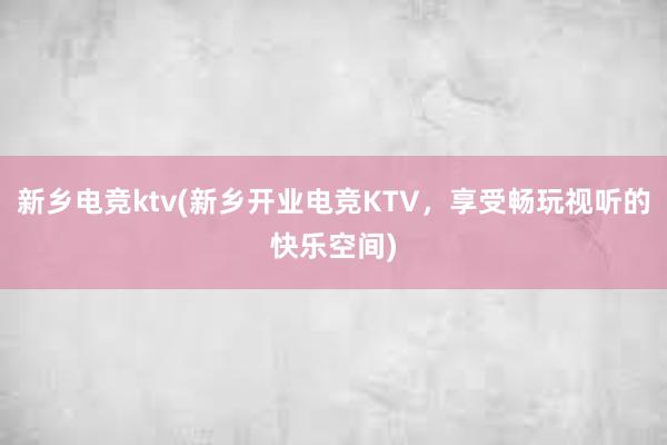 新乡电竞ktv(新乡开业电竞KTV，享受畅玩视听的快乐空间)