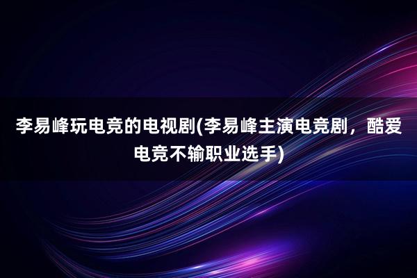 李易峰玩电竞的电视剧(李易峰主演电竞剧，酷爱电竞不输职业选手)