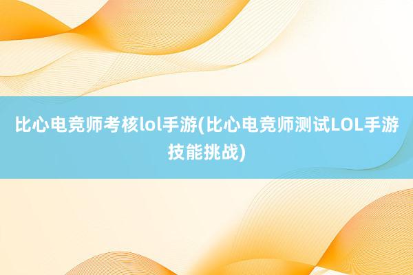 比心电竞师考核lol手游(比心电竞师测试LOL手游技能挑战)