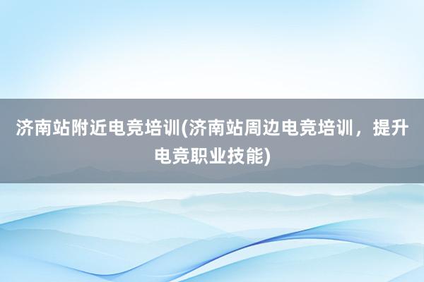 济南站附近电竞培训(济南站周边电竞培训，提升电竞职业技能)