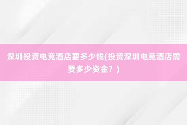 深圳投资电竞酒店要多少钱(投资深圳电竞酒店需要多少资金？)