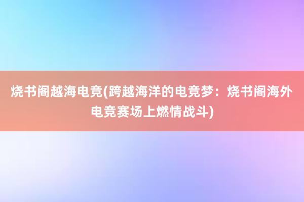 烧书阁越海电竞(跨越海洋的电竞梦：烧书阁海外电竞赛场上燃情战斗)