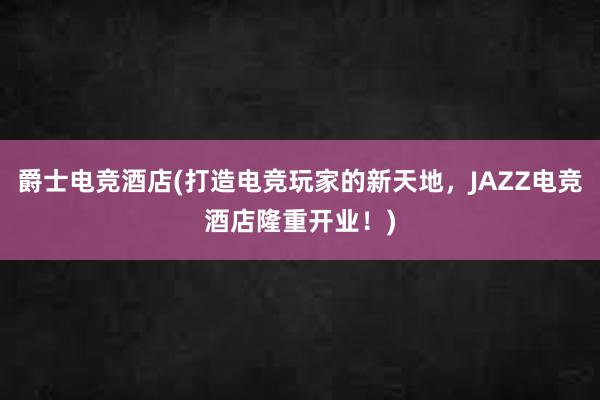 爵士电竞酒店(打造电竞玩家的新天地，JAZZ电竞酒店隆重开业！)