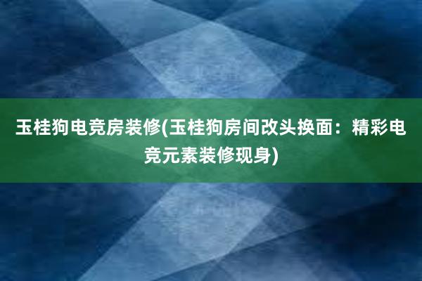 玉桂狗电竞房装修(玉桂狗房间改头换面：精彩电竞元素装修现身)