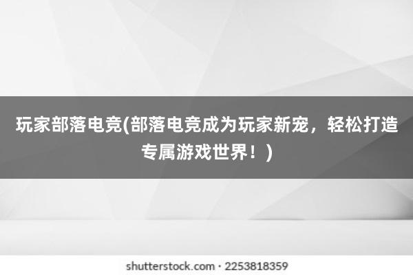 玩家部落电竞(部落电竞成为玩家新宠，轻松打造专属游戏世界！)