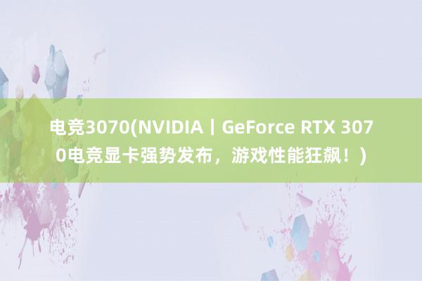 电竞3070(NVIDIA丨GeForce RTX 3070电竞显卡强势发布，游戏性能狂飙！)