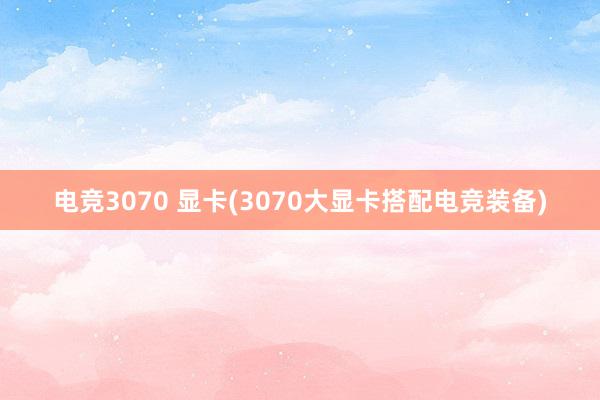 电竞3070 显卡(3070大显卡搭配电竞装备)