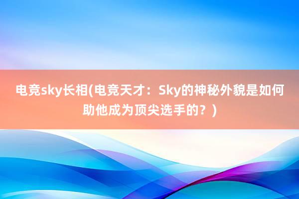 电竞sky长相(电竞天才：Sky的神秘外貌是如何助他成为顶尖选手的？)