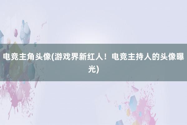 电竞主角头像(游戏界新红人！电竞主持人的头像曝光)