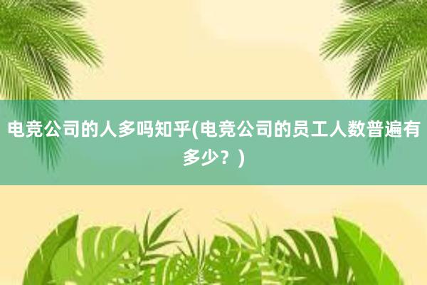 电竞公司的人多吗知乎(电竞公司的员工人数普遍有多少？)