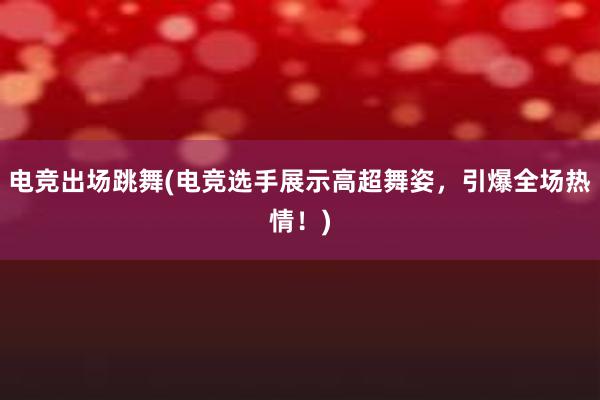 电竞出场跳舞(电竞选手展示高超舞姿，引爆全场热情！)