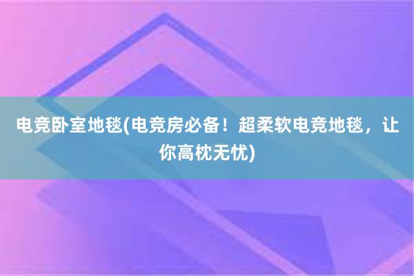 电竞卧室地毯(电竞房必备！超柔软电竞地毯，让你高枕无忧)