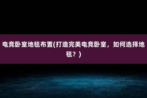 电竞卧室地毯布置(打造完美电竞卧室，如何选择地毯？)