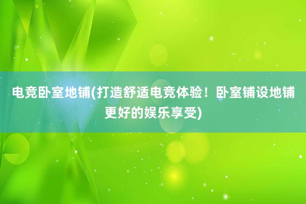 电竞卧室地铺(打造舒适电竞体验！卧室铺设地铺更好的娱乐享受)